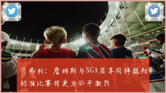贝弗利：詹姆斯与SGA若享同样裁判标准比赛将更为公平激烈