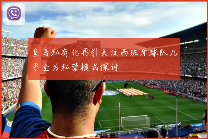 皇马私有化再引关注西班牙球队几乎全为私营模式探讨