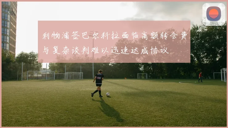 利物浦签巴尔科拉面临高额转会费与复杂谈判难以迅速达成协议