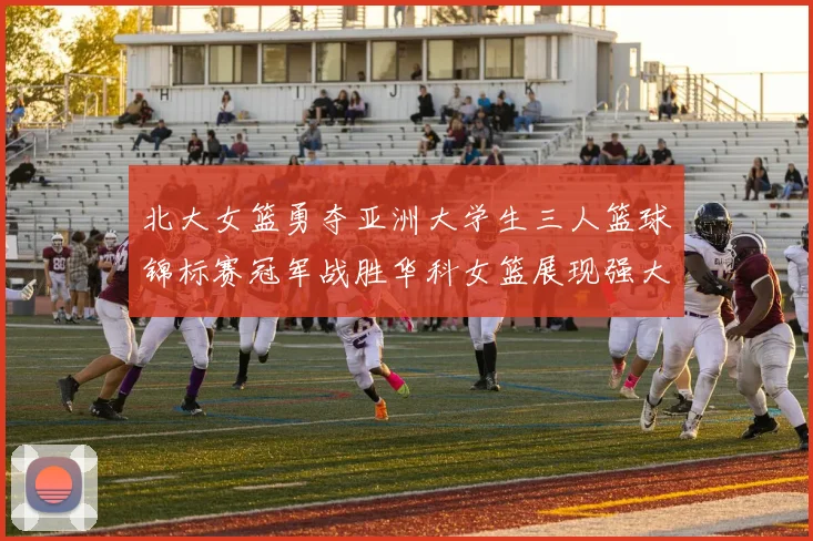 北大女篮勇夺亚洲大学生三人篮球锦标赛冠军战胜华科女篮展现强大实力