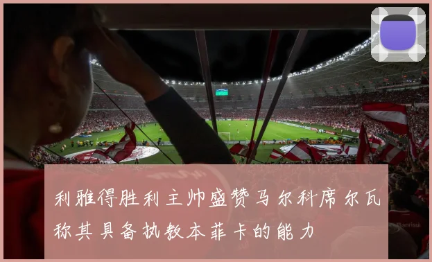 利雅得胜利主帅盛赞马尔科席尔瓦称其具备执教本菲卡的能力