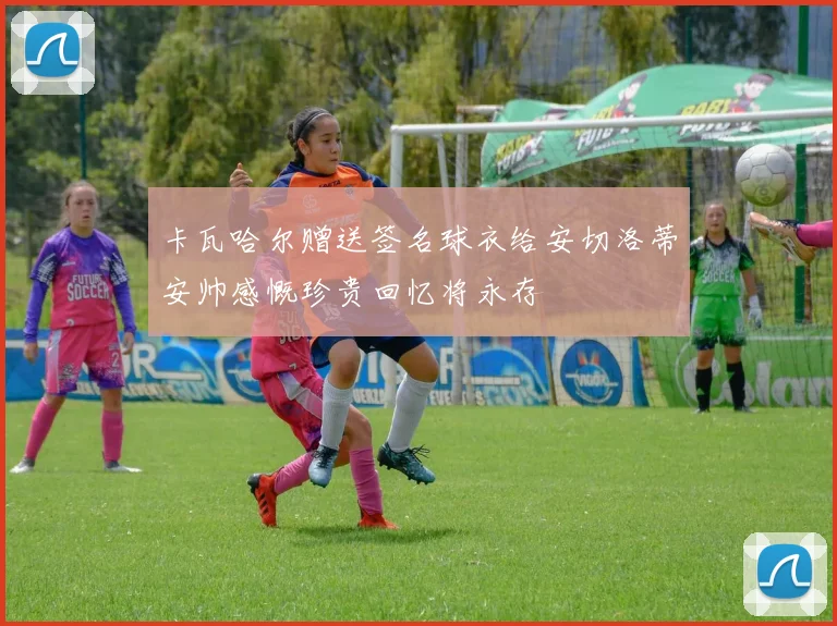 卡瓦哈尔赠送签名球衣给安切洛蒂安帅感慨珍贵回忆将永存