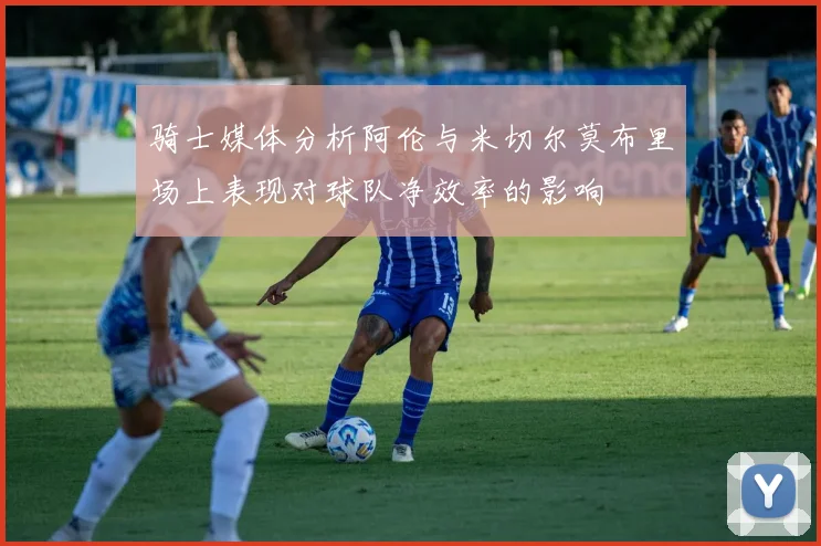 骑士媒体分析阿伦与米切尔莫布里场上表现对球队净效率的影响