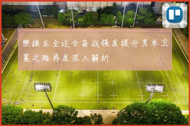 樊振东全运会备战强度提升男单卫冕之路再度深入解析