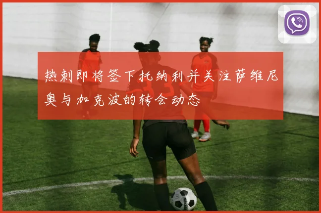 热刺即将签下托纳利并关注萨维尼奥与加克波的转会动态