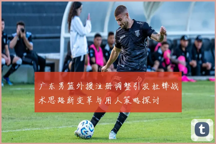 广东男篮外援注册调整引发杜锋战术思路新变革与用人策略探讨