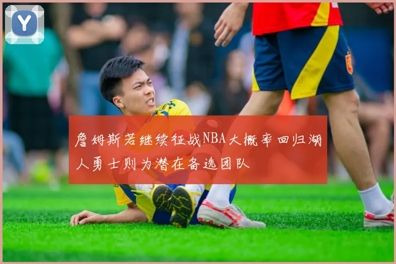詹姆斯若继续征战NBA大概率回归湖人勇士则为潜在备选团队