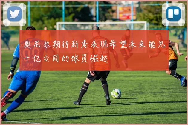 奥尼尔期待新秀表现希望未来能见十亿合同的球员崛起