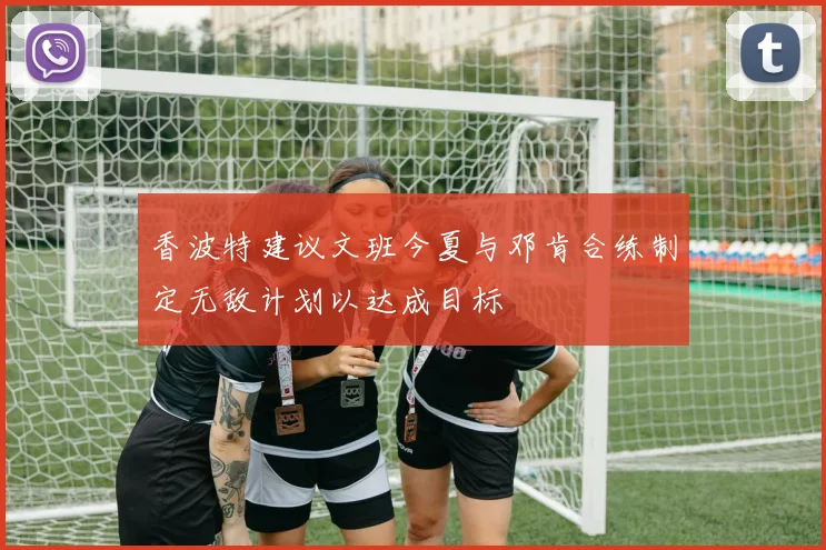 香波特建议文班今夏与邓肯合练制定无敌计划以达成目标