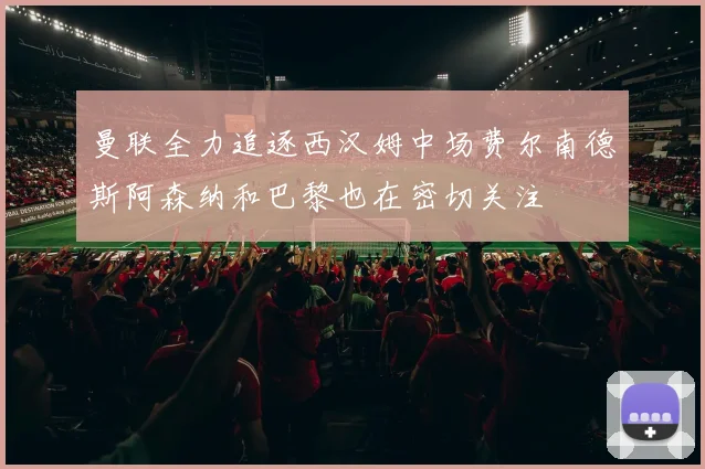 曼联全力追逐西汉姆中场费尔南德斯阿森纳和巴黎也在密切关注