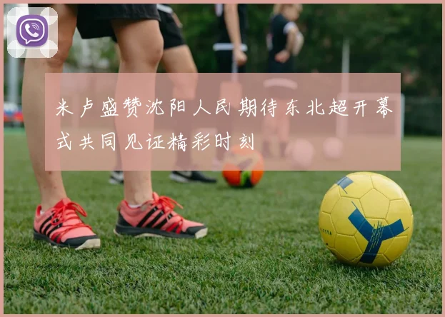 米卢盛赞沈阳人民期待东北超开幕式共同见证精彩时刻