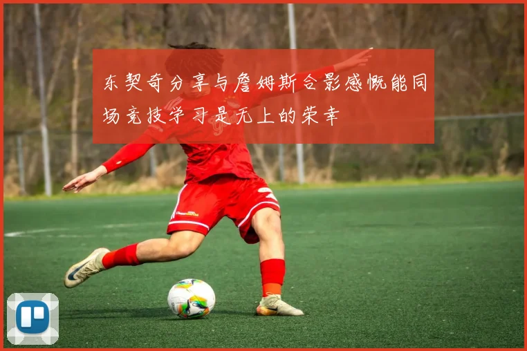 东契奇分享与詹姆斯合影感慨能同场竞技学习是无上的荣幸