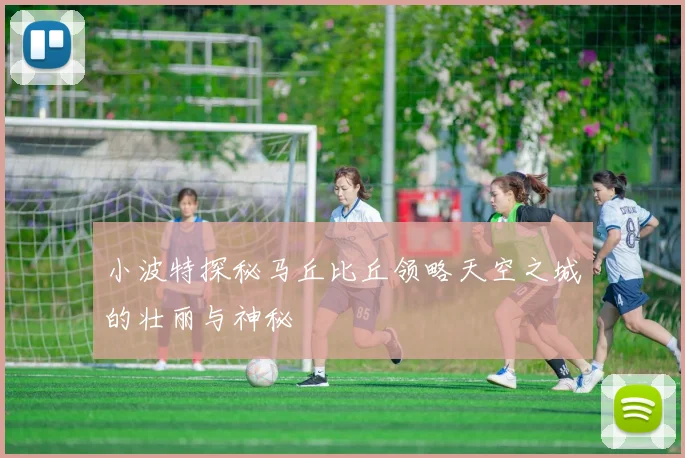 小波特探秘马丘比丘领略天空之城的壮丽与神秘