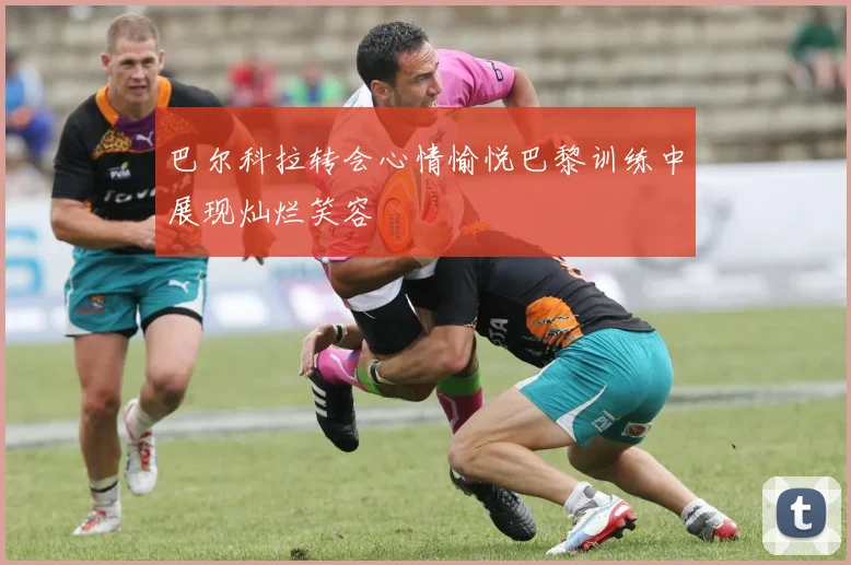 巴尔科拉转会心情愉悦巴黎训练中展现灿烂笑容
