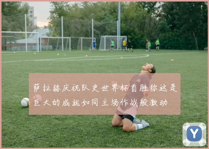 萨拉赫庆祝队史世界杯首胜称这是巨大的成就如同主场作战般激动