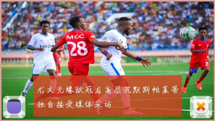 尤文无缘欧冠后高层沉默斯帕莱蒂独自接受媒体采访