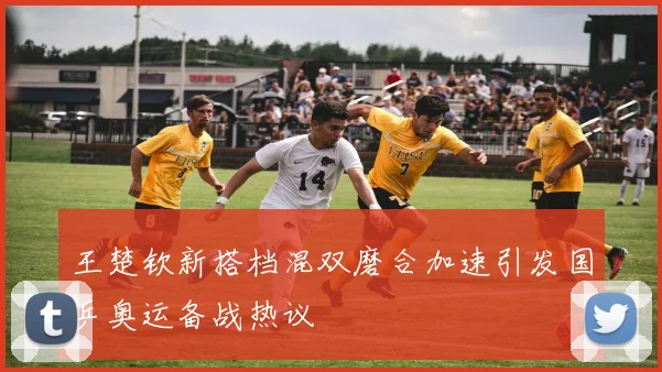 王楚钦新搭档混双磨合加速引发国乒奥运备战热议