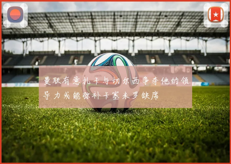 曼联有意扎卡与切尔西争夺他的领导力或能弥补卡塞米罗缺席
