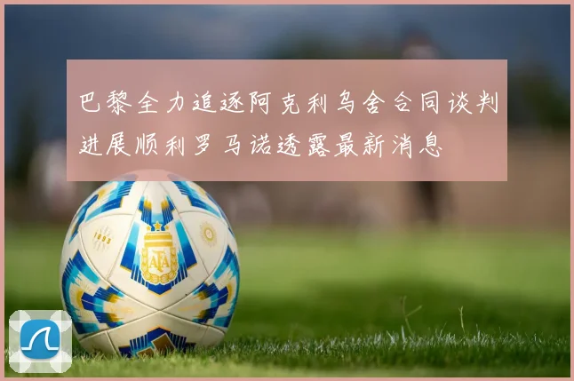 巴黎全力追逐阿克利乌舍合同谈判进展顺利罗马诺透露最新消息