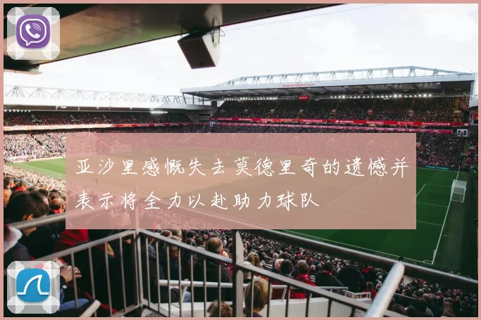 亚沙里感慨失去莫德里奇的遗憾并表示将全力以赴助力球队