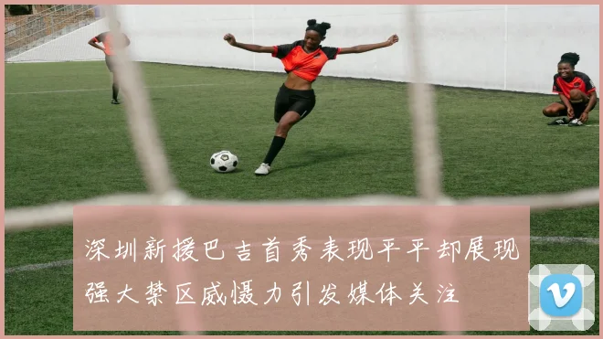 深圳新援巴吉首秀表现平平却展现强大禁区威慑力引发媒体关注