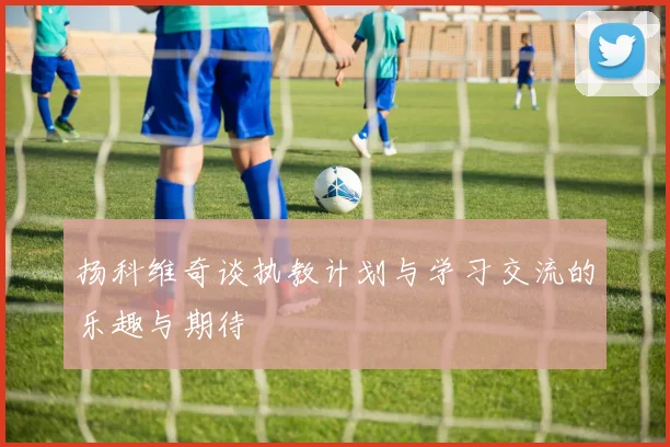 扬科维奇谈执教计划与学习交流的乐趣与期待