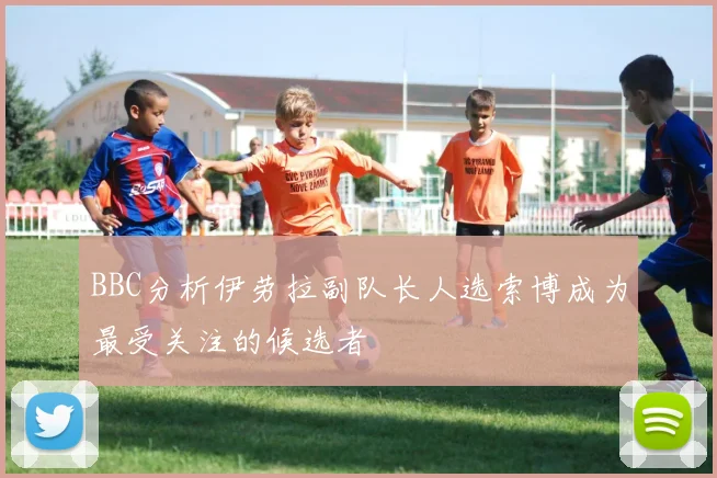BBC分析伊劳拉副队长人选索博成为最受关注的候选者