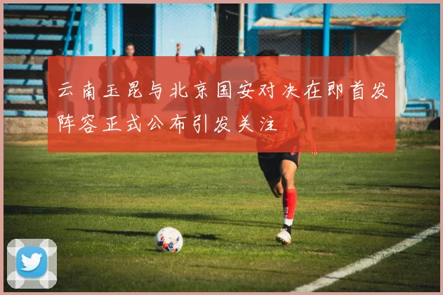 云南玉昆与北京国安对决在即首发阵容正式公布引发关注