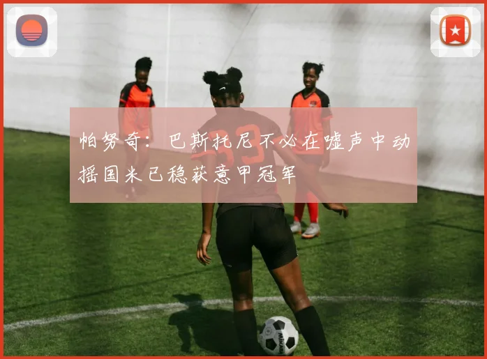 帕努奇：巴斯托尼不必在嘘声中动摇国米已稳获意甲冠军